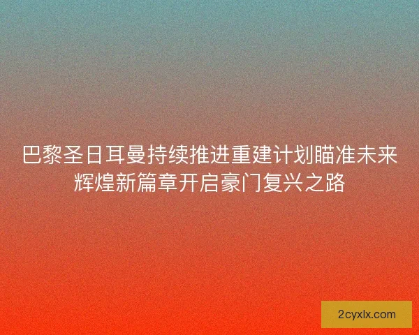 巴黎圣日耳曼持续推进重建计划瞄准未来辉煌新篇章开启豪门复兴之路