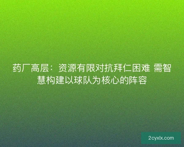 药厂高层：资源有限对抗拜仁困难 需智慧构建以球队为核心的阵容