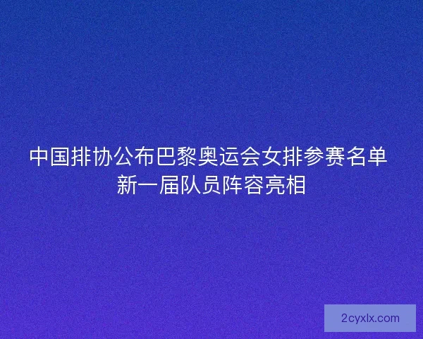 中国排协公布巴黎奥运会女排参赛名单 新一届队员阵容亮相